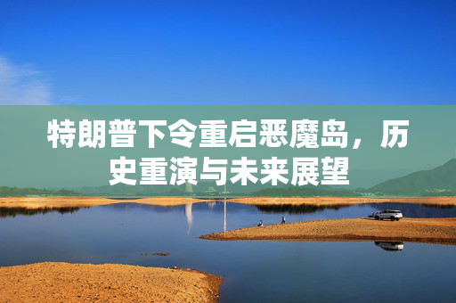特朗普下令重启恶魔岛，历史重演与未来展望
