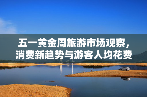 五一黄金周旅游市场观察，消费新趋势与游客人均花费达574元