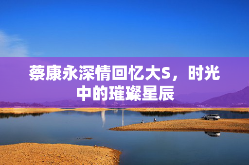 蔡康永深情回忆大S，时光中的璀璨星辰