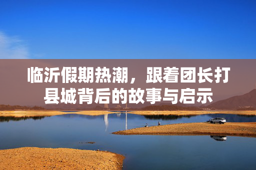 临沂假期热潮，跟着团长打县城背后的故事与启示
