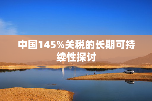 中国145%关税的长期可持续性探讨