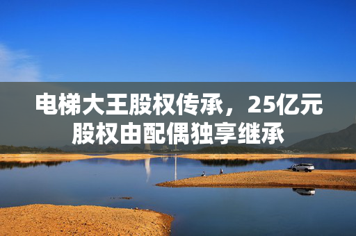 电梯大王股权传承，25亿元股权由配偶独享继承