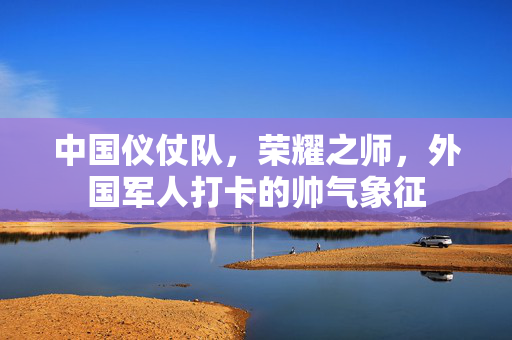 中国仪仗队，荣耀之师，外国军人打卡的帅气象征