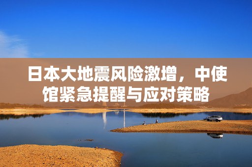 日本大地震风险激增，中使馆紧急提醒与应对策略
