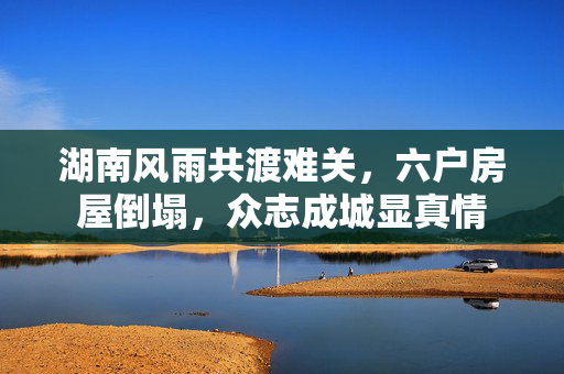 湖南风雨共渡难关，六户房屋倒塌，众志成城显真情