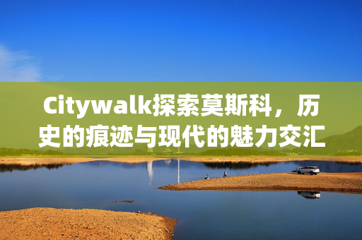 Citywalk探索莫斯科，历史的痕迹与现代的魅力交汇之城