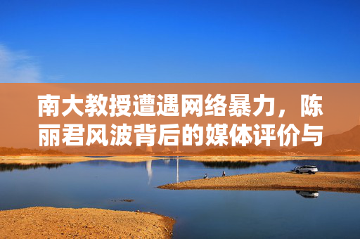 南大教授遭遇网络暴力，陈丽君风波背后的媒体评价与反思