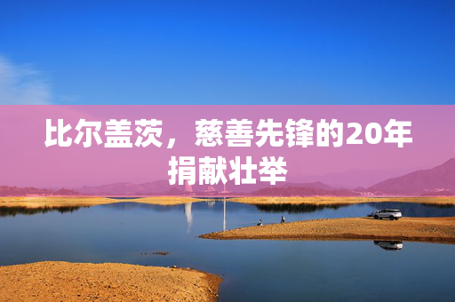 比尔盖茨，慈善先锋的20年捐献壮举