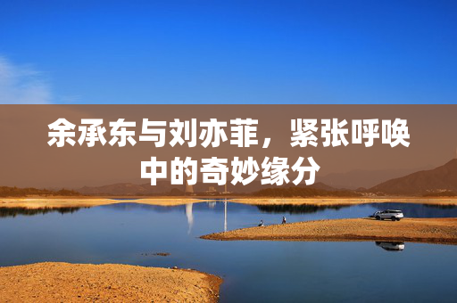 余承东与刘亦菲，紧张呼唤中的奇妙缘分