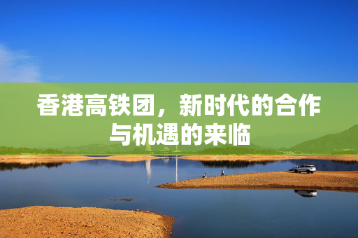 香港高铁团，新时代的合作与机遇的来临
