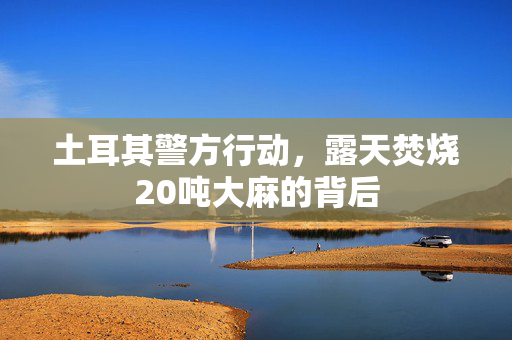 土耳其警方行动，露天焚烧20吨大麻的背后