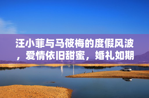 汪小菲与马筱梅的度假风波，爱情依旧甜蜜，婚礼如期举行