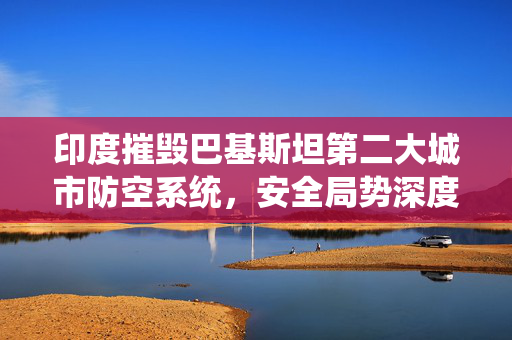 印度摧毁巴基斯坦第二大城市防空系统，安全局势深度解析
