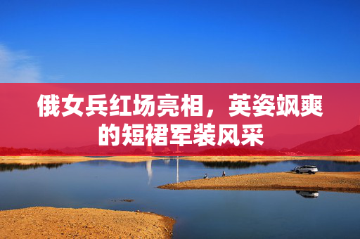俄女兵红场亮相，英姿飒爽的短裙军装风采