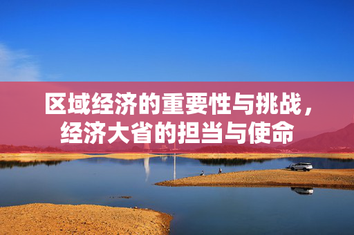 区域经济的重要性与挑战，经济大省的担当与使命