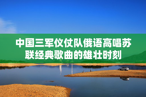 中国三军仪仗队俄语高唱苏联经典歌曲的雄壮时刻