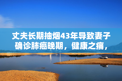丈夫长期抽烟43年导致妻子确诊肺癌晚期，健康之痛，爱之代价