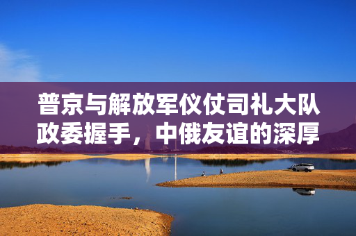 普京与解放军仪仗司礼大队政委握手，中俄友谊的深厚纽带