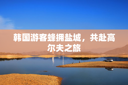 韩国游客蜂拥盐城，共赴高尔夫之旅