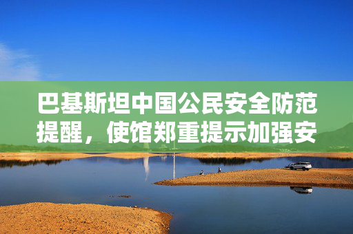 巴基斯坦中国公民安全防范提醒，使馆郑重提示加强安全意识