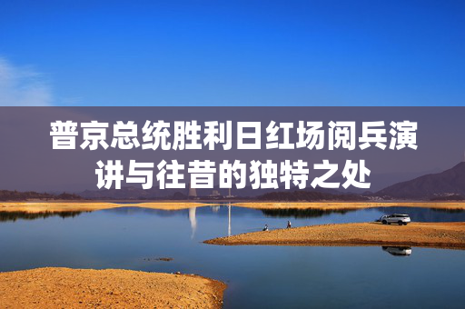 普京总统胜利日红场阅兵演讲与往昔的独特之处