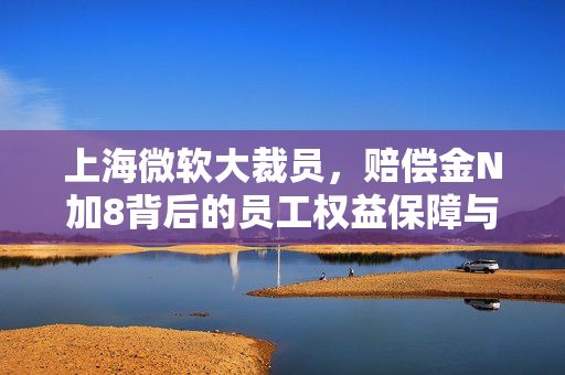 上海微软大裁员，赔偿金N加8背后的员工权益保障与反思