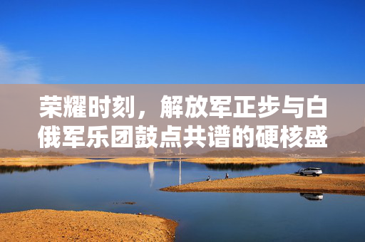 荣耀时刻，解放军正步与白俄军乐团鼓点共谱的硬核盛宴