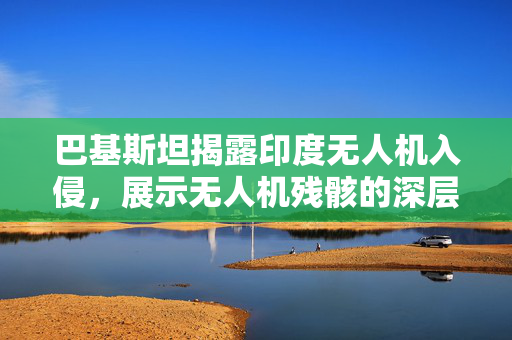 巴基斯坦揭露印度无人机入侵，展示无人机残骸的深层意义