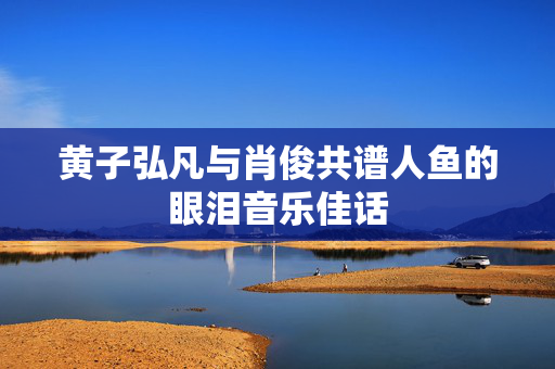 黄子弘凡与肖俊共谱人鱼的眼泪音乐佳话