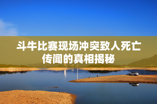 斗牛比赛现场冲突致人死亡传闻的真相揭秘