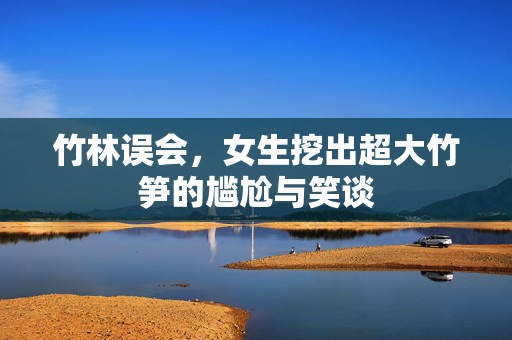 竹林误会，女生挖出超大竹笋的尴尬与笑谈