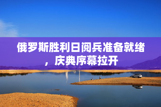 俄罗斯胜利日阅兵准备就绪，庆典序幕拉开