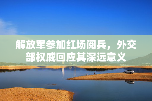 解放军参加红场阅兵，外交部权威回应其深远意义