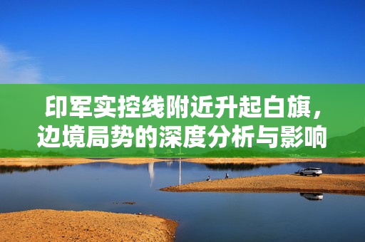 印军实控线附近升起白旗，边境局势的深度分析与影响