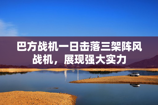 巴方战机一日击落三架阵风战机，展现强大实力