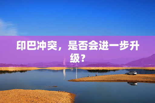 印巴冲突，是否会进一步升级？