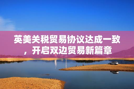 英美关税贸易协议达成一致，开启双边贸易新篇章