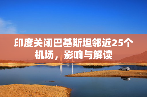 印度关闭巴基斯坦邻近25个机场，影响与解读