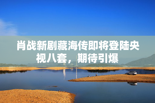 肖战新剧藏海传即将登陆央视八套，期待引爆