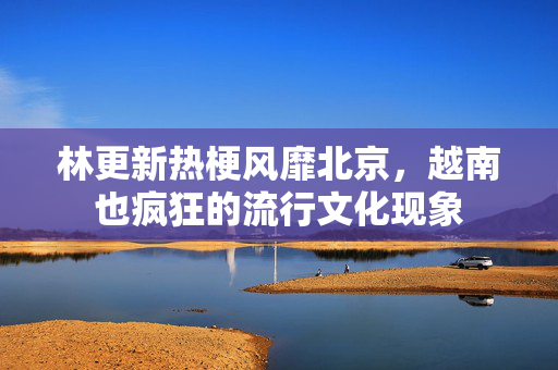林更新热梗风靡北京，越南也疯狂的流行文化现象