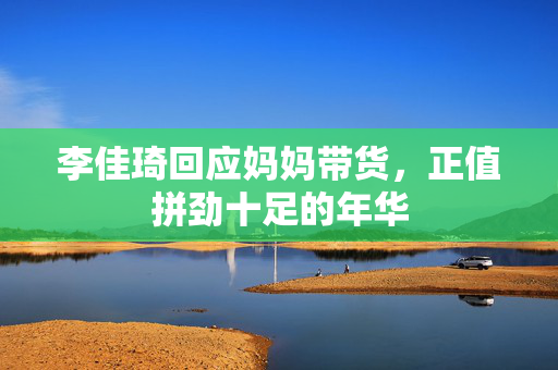 李佳琦回应妈妈带货，正值拼劲十足的年华