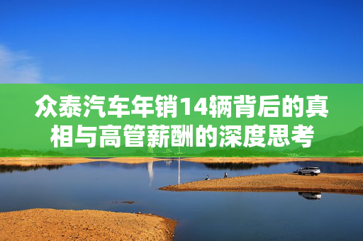 众泰汽车年销14辆背后的真相与高管薪酬的深度思考