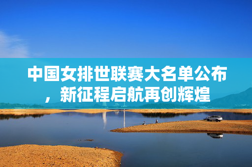 中国女排世联赛大名单公布，新征程启航再创辉煌