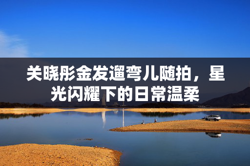 关晓彤金发遛弯儿随拍，星光闪耀下的日常温柔