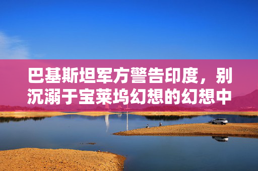 巴基斯坦军方警告印度，别沉溺于宝莱坞幻想的幻想中