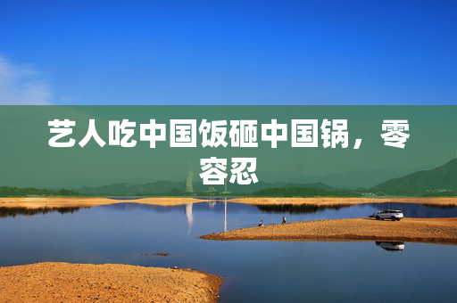 艺人吃中国饭砸中国锅，零容忍
