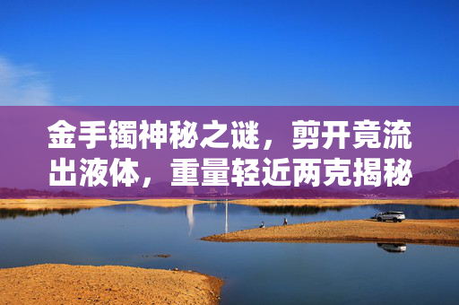 金手镯神秘之谜，剪开竟流出液体，重量轻近两克揭秘