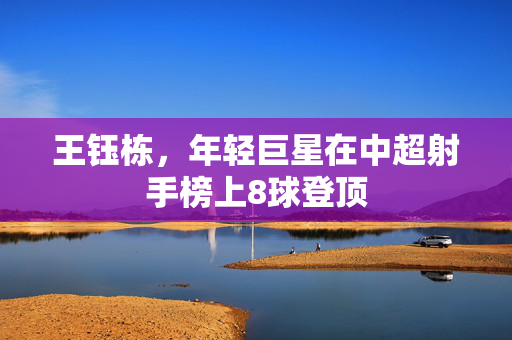 王钰栋，年轻巨星在中超射手榜上8球登顶