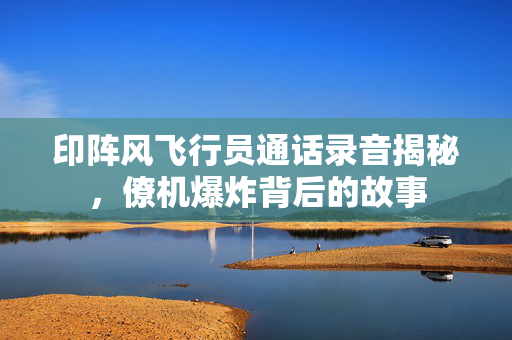 印阵风飞行员通话录音揭秘，僚机爆炸背后的故事