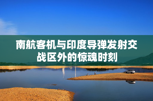 南航客机与印度导弹发射交战区外的惊魂时刻